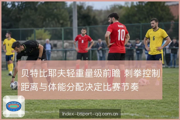 贝特比耶夫轻重量级前瞻 刺拳控制距离与体能分配决定比赛节奏