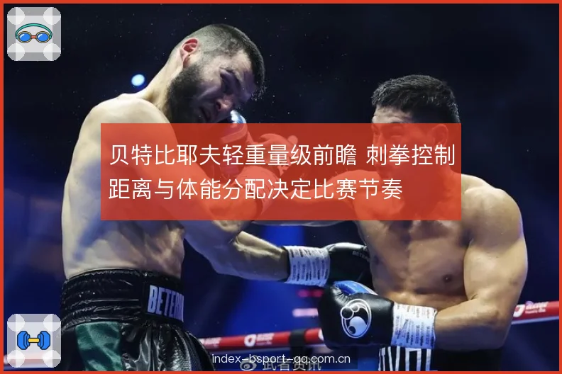 贝特比耶夫轻重量级前瞻 刺拳控制距离与体能分配决定比赛节奏 贝特比耶夫轻重量级前瞻 刺拳控制距离与体能分配决定比赛节奏