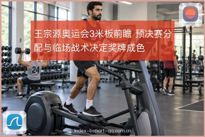 王宗源奥运会3米板前瞻 预决赛分配与临场战术决定奖牌成色